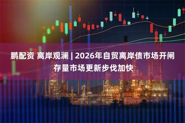 鹏配资 离岸观澜 | 2026年自贸离岸债市场开闸 存量市场更新步伐加快