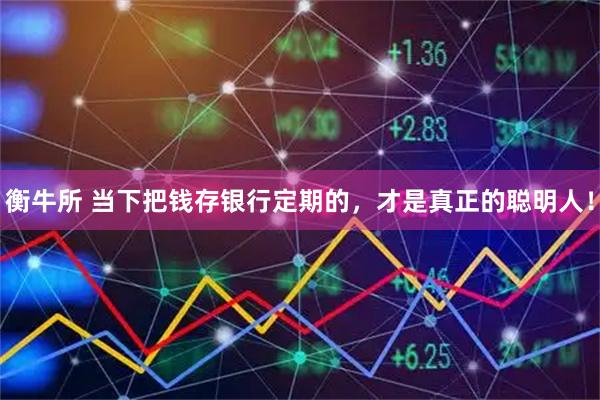 衡牛所 当下把钱存银行定期的，才是真正的聪明人！