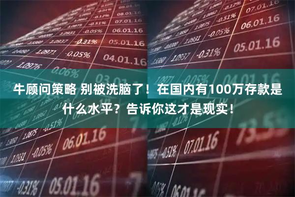 牛顾问策略 别被洗脑了！在国内有100万存款是什么水平？告诉你这才是现实！