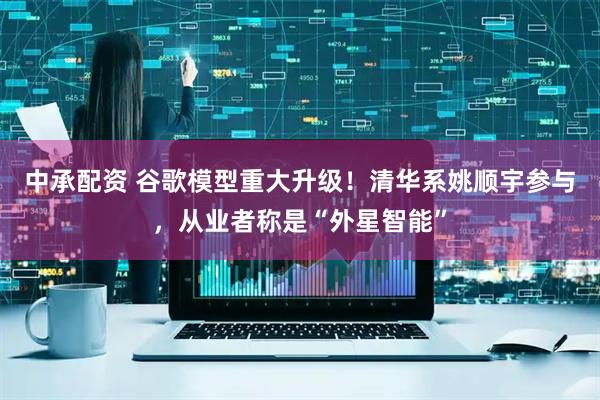 中承配资 谷歌模型重大升级！清华系姚顺宇参与，从业者称是“外星智能”