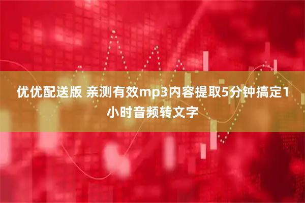 优优配送版 亲测有效mp3内容提取5分钟搞定1小时音频转文字