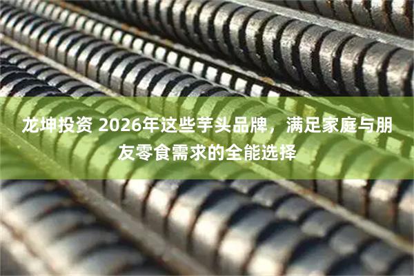 龙坤投资 2026年这些芋头品牌，满足家庭与朋友零食需求的全能选择