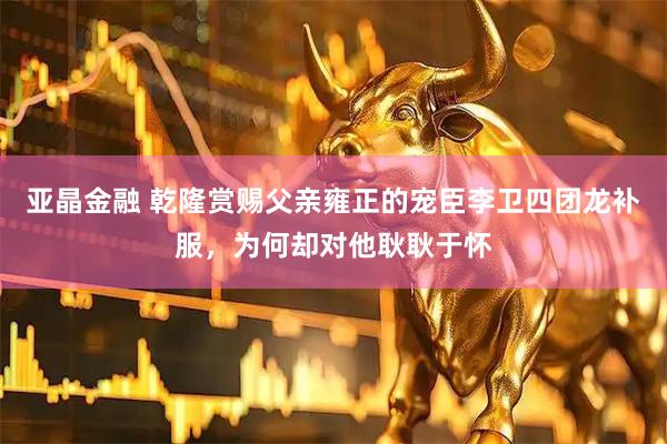 亚晶金融 乾隆赏赐父亲雍正的宠臣李卫四团龙补服，为何却对他耿耿于怀