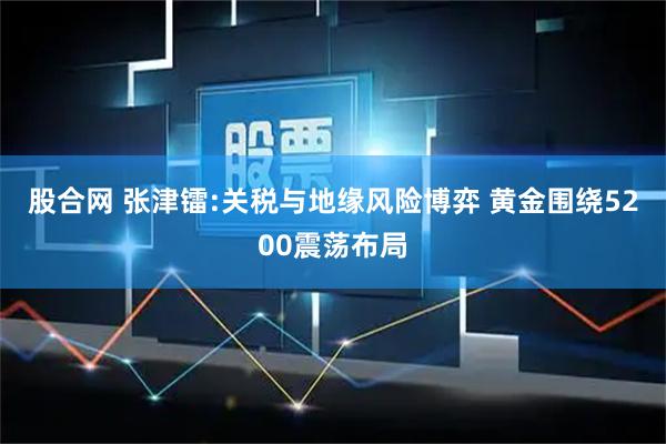 股合网 张津镭:关税与地缘风险博弈 黄金围绕5200震荡布局