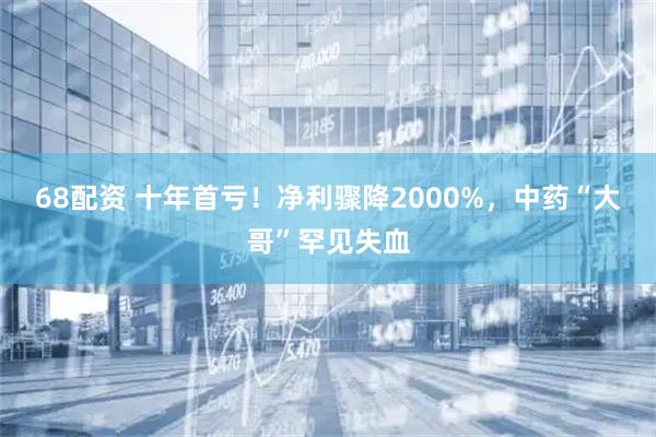 68配资 十年首亏！净利骤降2000%，中药“大哥”罕见失血