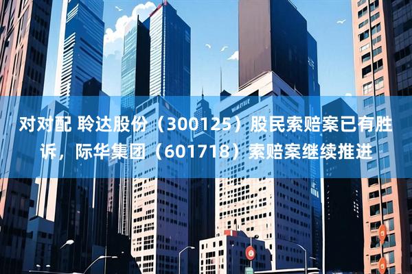 对对配 聆达股份（300125）股民索赔案已有胜诉，际华集团（601718）索赔案继续推进