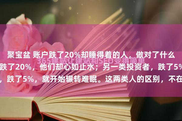 聚宝盆 账户跌了20%却睡得着的人，做对了什么？ 有一类投资者，账户跌了20%，他们却心如止水；另一类投资者，跌了5%，就开始辗转难眠。这两类人的区别，不在于前者抗压能力...