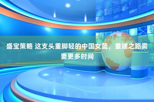 盛宝策略 这支头重脚轻的中国女篮，重建之路需要更多时间