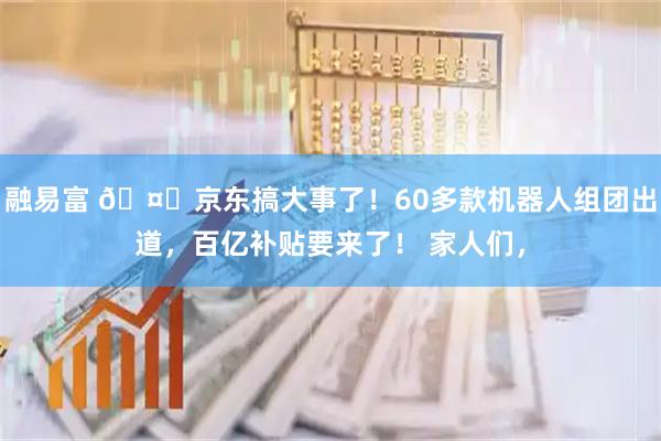 融易富 🤖京东搞大事了！60多款机器人组团出道，百亿补贴要来了！ 家人们，