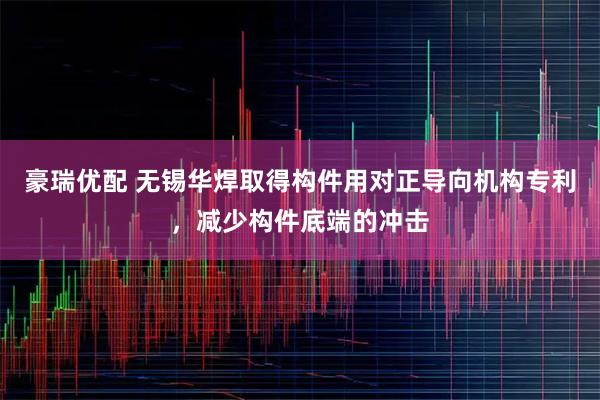 豪瑞优配 无锡华焊取得构件用对正导向机构专利，减少构件底端的冲击