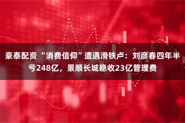 豪泰配资 “消费信仰”遭遇滑铁卢：刘彦春四年半亏248亿，景顺长城稳收23亿管理费
