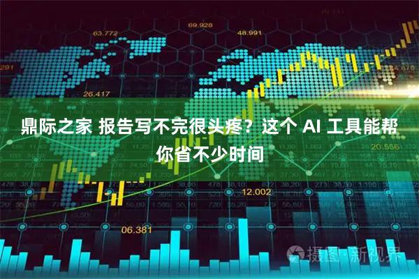 鼎际之家 报告写不完很头疼？这个 AI 工具能帮你省不少时间