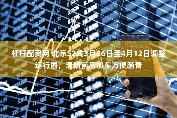杠杆配资网 北京S2线3月26日至4月12日调整运行图，清明前后加车方便踏青