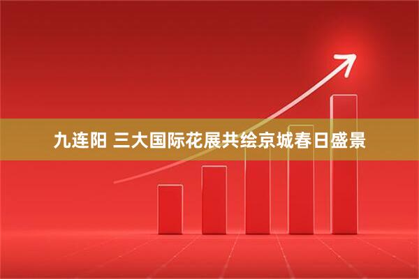 九连阳 三大国际花展共绘京城春日盛景