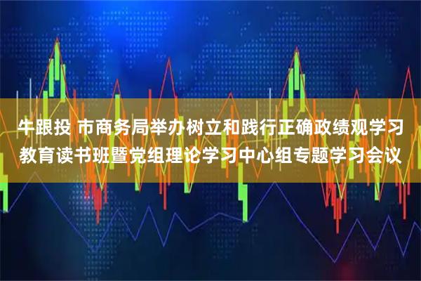 牛跟投 市商务局举办树立和践行正确政绩观学习教育读书班暨党组理论学习中心组专题学习会议